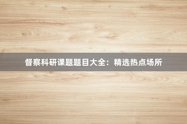 督察科研课题题目大全：精选热点场所